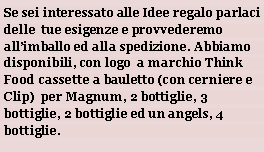 Casella di testo: Se sei interessato alle Idee regalo parlaci delle  tue esigenze e provvederemo allimballo ed alla spedizione. Abbiamo disponibili, con logo  a marchio Think Food cassette a bauletto (con cerniere e Clip)  per Magnum, 2 bottiglie, 3 bottiglie, 2 bottiglie ed un angels, 4 bottiglie.