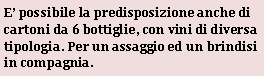 Casella di testo: E possibile la predisposizione anche di cartoni da 6 bottiglie, con vini di diversa tipologia. Per un assaggio ed un brindisi in compagnia.